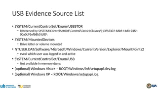 USB Evidence Source List
• SYSTEM/CurrentControlSet/Enum/USBSTOR
• Referened by SYSTEMControlSet001ControlDeviceClasses{53f56307-b6bf-11d0-94f2-
00a0c91efb8b}UID
• SYSTEM/MountedDevices
• Drive letter or volume mounted
• NTUSER.DAT/Software/Microsoft/Windows/CurrentVersion/Explorer/MountPoints2
• eveal which user was logged in and active
• SYSTEM/CurrentControlSet/Enum/USB
• Not available in memory dump
• (optional) Windows Vista+ – ROOT/Windows/inf/setupapi.dev.log
• (optional) Windows XP – ROOT/Windows/setupapi.log
 