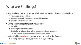 What are Shellbags?
• Registry keys to track a folder window when viewed through File Explorer;
• views, sizes and positions
• includes network folders and removable devices
• available since Windows XP
• Giving the investigator great insight into
• the folder
• browsing history of a suspect
• details for any folder that might no longer exist on a system
• due to deletion, or being located on a removable device
• Note: shellbags only get created when accessing the folders
• copying, moving, deleted, etc. will not change anything.
 