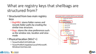 What are registry keys that shellbags are
structured from?
• Structured from two main registry
keys
• BagMRU: stores folder names and
records folder paths by creating the
similar tree structure.
• Bags: stores the view preferences such
as the window size, location and view
mode
• Physical location (Win7 +)
• %UserProfile%NTUSER.dat
• %UserProfile%AppDataLocalMicrosoft
WindowsUsrClass.dat.
 