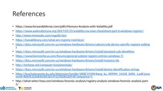 References
• https://www.forwarddefense.com/pdfs/Memory-Analysis-with-Volatility.pdf
• https://www.andreafortuna.org/2017/07/31/volatility-my-own-cheatsheet-part-6-windows-registry/
• http://www.mrtweaks.com/regedit.htm
• https://tweaklibrary.com/what-are-registry-root-keys/
• https://docs.microsoft.com/en-us/windows-hardware/drivers/usbcon/usb-device-specific-registry-setting
s
• https://docs.microsoft.com/en-us/windows-hardware/drivers/install/standard-usb-identifiers
• https://www.forensicfocus.com/forums/general/usbstor-registry-entries-windows-7/
• https://docs.microsoft.com/en-us/windows-hardware/drivers/install/instance-ids
• http://techexe.net/computer-fundamentals/
• https://docs.microsoft.com/en-us/windows-hardware/drivers/install/device-identification-strings
• https://kuscholarworks.ku.edu/bitstream/handle/1808/19390/Kang_ku_0099M_14318_DATA_1.pdf;jsess
ionid=8069E32208405DF2EC49129DDE02DF4D?sequence=1
• http://what-when-how.com/windows-forensic-analysis/registry-analysis-windows-forensic-analysis-part-
5/
 
