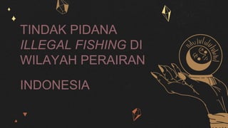 TINDAK PIDANA
ILLEGAL FISHING DI
WILAYAH PERAIRAN
INDONESIA
 