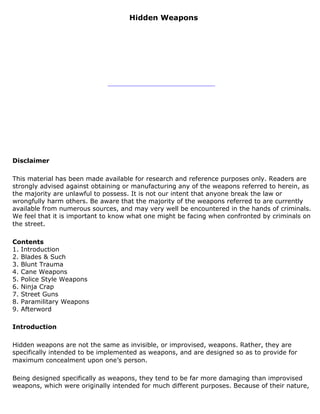 Hidden Weapons




Disclaimer

This material has been made available for research and reference purposes only. Readers are
strongly advised against obtaining or manufacturing any of the weapons referred to herein, as
the majority are unlawful to possess. It is not our intent that anyone break the law or
wrongfully harm others. Be aware that the majority of the weapons referred to are currently
available from numerous sources, and may very well be encountered in the hands of criminals.
We feel that it is important to know what one might be facing when confronted by criminals on
the street.

Contents
1. Introduction
2. Blades & Such
3. Blunt Trauma
4. Cane Weapons
5. Police Style Weapons
6. Ninja Crap
7. Street Guns
8. Paramilitary Weapons
9. Afterword

Introduction

Hidden weapons are not the same as invisible, or improvised, weapons. Rather, they are
specifically intended to be implemented as weapons, and are designed so as to provide for
maximum concealment upon one’s person.

Being designed specifically as weapons, they tend to be far more damaging than improvised
weapons, which were originally intended for much different purposes. Because of their nature,
 