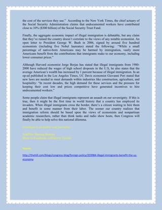 the cost of the services they use.” According to the New York Times, the chief actuary of
the Social Security Administration claims that undocumented workers have contributed
close to 10% ($300 billion) of the Social Security Trust Fund.
Finally, the aggregate economic impact of illegal immigration is debatable, but any claim
that they’ve ruined the country doesn’t correlate to the views of any notable economist. An
open letter to President George W. Bush in 2006, signed by around five hundred
economists (including five Nobel laureates) stated the following: “While a small
percentage of native-born Americans may be harmed by immigration, vastly more
Americans benefit from the contributions that immigrants make to our economy, including
lower consumer prices.”
Although Harvard economist Jorge Borjas has stated that illegal immigrants from 1980-
2000 have reduced the wages of high school dropouts in the U.S, he also states that the
average American’s wealth has increased by 1 percent because of illegal immigration. In an
op-ed published in the Los Angeles Times, UC Davis economist Giovanni Peri stated that
new laws are needed to meet demands within industries like construction, agriculture, and
hospitality: “In recent decades, the high demand for these services and the pressure for
keeping their cost low and prices competitive have generated incentives to hire
undocumented workers.”
Some people claim that illegal immigrants represent an assault on our sovereignty. If this is
true, then it might be the first time in world history that a country has employed its
invaders. When illegal immigrants cross the border, there’s a citizen waiting to hire them
and benefit in some manner from their labor. The sooner our country realizes that
immigration reform should be based upon the views of economists and nonpartisan
academic researchers, rather than think tanks and radio show hosts, then Congress will
finally be able to help solve this national dilemma.
Goodman is an author and journalist.
AddThis Sharing Buttons
Share to Facebook5.5KShare to Twitter
Source:
http://thehill.com/blogs/congress-blog/foreign-policy/203984-illegal-immigrants-benefit-the-us-
economy
 