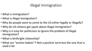 Illegal Immigration
• What is immigration?
• What is illegal immigration?
• Why do people want to come to the US either legally or illegally?
• Why do US citizens get upset about illegal immigration?
• Why is it easy for politicians to ignore the problem of illegal
immigration?
• What is birthright citizenship?
• What are “anchor babies”?-Not a positive term but the one that is
used a lot
 