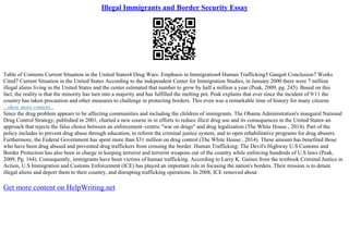 Illegal Immigrants and Border Security Essay
Table of Contents Current Situation in the United States4 Drug Wars: Emphasis in Immigration4 Human Trafficking5 Gangs6 Conclusion7 Works
Cited7 Current Situation in the United States According to the independent Center for Immigration Studies, in January 2000 there were 7 million
illegal aliens living in the United States and the center estimated that number to grow by half a million a year (Peak, 2009, pg. 245). Based on this
fact, the reality is that the minority has turn into a majority and has fulfilled the melting pot. Peak explains that ever since the incident of 9/11 the
country has taken precaution and other measures to challenge in protecting borders. This even was a remarkable time of history for many citizens
...show more content...
Since the drug problem appears to be affecting communities and including the children of immigrants. The Obama Administration's inaugural National
Drug Control Strategy, published in 2001, charted a new course in in efforts to reduce illicit drug use and its consequences in the United States–an
approach that rejects the false choice between an enforcement–centric "war on drugs" and drug legalization (The White House , 2014). Part of the
policy includes to prevent drug abuse through education, to reform the criminal justice system, and to open rehabilitative programs for drug abusers.
Furthermore, the Federal Government has spent more than $31 million on drug control (The White House , 2014). These amount has benefited those
who have been drug abused and prevented drug traffickers from crossing the border. Human Trafficking: The Devil's Highway U.S Customs and
Border Protection has also been in charge in keeping terrorist and terrorist weapons out of the country while enforcing hundreds of U.S laws (Peak,
2009, Pg. 164). Consequently, immigrants have been victims of human trafficking. According to Larry K. Gaines from the textbook Criminal Justice in
Action, U.S Immigration and Customs Enforcement (ICE) has played an important role in focusing the nation's borders. Their mission is to detain
illegal aliens and deport them to their country, and disrupting trafficking operations. In 2008, ICE removed about
Get more content on HelpWriting.net
 