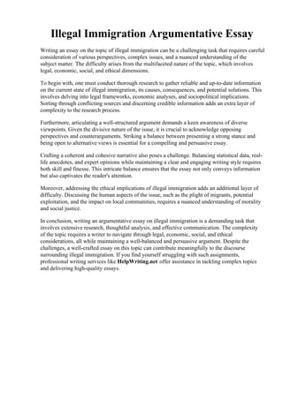 Illegal Immigration Argumentative Essay
Writing an essay on the topic of illegal immigration can be a challenging task that requires careful
consideration of various perspectives, complex issues, and a nuanced understanding of the
subject matter. The difficulty arises from the multifaceted nature of the topic, which involves
legal, economic, social, and ethical dimensions.
To begin with, one must conduct thorough research to gather reliable and up-to-date information
on the current state of illegal immigration, its causes, consequences, and potential solutions. This
involves delving into legal frameworks, economic analyses, and sociopolitical implications.
Sorting through conflicting sources and discerning credible information adds an extra layer of
complexity to the research process.
Furthermore, articulating a well-structured argument demands a keen awareness of diverse
viewpoints. Given the divisive nature of the issue, it is crucial to acknowledge opposing
perspectives and counterarguments. Striking a balance between presenting a strong stance and
being open to alternative views is essential for a compelling and persuasive essay.
Crafting a coherent and cohesive narrative also poses a challenge. Balancing statistical data, real-
life anecdotes, and expert opinions while maintaining a clear and engaging writing style requires
both skill and finesse. This intricate balance ensures that the essay not only conveys information
but also captivates the reader's attention.
Moreover, addressing the ethical implications of illegal immigration adds an additional layer of
difficulty. Discussing the human aspects of the issue, such as the plight of migrants, potential
exploitation, and the impact on local communities, requires a nuanced understanding of morality
and social justice.
In conclusion, writing an argumentative essay on illegal immigration is a demanding task that
involves extensive research, thoughtful analysis, and effective communication. The complexity
of the topic requires a writer to navigate through legal, economic, social, and ethical
considerations, all while maintaining a well-balanced and persuasive argument. Despite the
challenges, a well-crafted essay on this topic can contribute meaningfully to the discourse
surrounding illegal immigration. If you find yourself struggling with such assignments,
professional writing services like HelpWriting.net offer assistance in tackling complex topics
and delivering high-quality essays.
Illegal Immigration Argumentative EssayIllegal Immigration Argumentative Essay
 