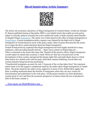 Illegal Immigration Article Summary
The article, the economics and policy of illegal immigration in Uunited sStates, written by sGordon
H. Hanson published during in December 2009 is very helpful article that enable not only policy
maker to critically analysis critically but it also enables the reader to think critically about benefits
of illegalof illegal immigration. The article was written based on the effect of illegal immigration in
United States. Current immigration policy regimes were blamed for the high level of illegal
immigration in United States by most of the policy maker. Most of points that describe the article
are to argue the above stated statement about the illegal immigration.
Gordon H had positively explained that illegal immigration has been highly beneficial to many
employers, often providing benefits that the ... Show more content on Helpwriting.net ...
There is statement in the article that states that "Despite all the positive effect, illegal immigration
overall impact on united state economy is small. However, they have focused more on the
development of their country and ignored the human rights that each individuals deserves which
often lead to low skilled work with less paid, child labor, human trafficking, forced labor and
women and girls being forced into prostitution.
"Unauthorized immigrates accounts for only 5.4 percent of the civilian labor force" this statement
stated seems to be like negative compliment made by the author about illegal immigration in United
States. The point stated by the author seems supportive in terms of low skilled labor supply, but
there is nothing mentioned about the benefits of immigrants where they are easy victims for
discrimination and exploitation in the work place. All the points mention was from destination
country point of view and from the economic perspective of nation where the loss of productive
labor in the home country is
... Get more on HelpWriting.net ...
 
