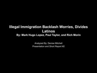 Illegal Immigration Backlash Worries, Divides
                    Latinos
    By: Mark Hugo Lopez, Paul Taylor, and Rich Morin

                 Analyzed By: Denise Mitchell
               Presentation and Short Report #2
 