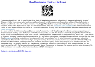 Illegal Immigration (Controversial Essay)
"A nation penetrated every year by some 300,000 illegal aliens...is not a nation experiencing 'immigration.' It is a nation experiencing invasion."
(Haerens 109). For centuries, our nation has been a safe haven for people of different cultures and nationalities to inhabit. Since the beginning of
America as we know it, our society has been considered a "melting pot" for all ethical backgrounds. At the beginning of the seventeenth century,
Europeans flocked to the "New World" in hopes of a more prosperous life. Since then,immigration to the United States has exponentially increased.
During the times of the California Gold Rush in the 1800's, and Ellis island in the early 1900's, an even larger mass of migrants bombarded into our
...show more content...
In a recent article by David Seminara, he stated that you merely "...mention the words 'illegal immigrant', and most Americans conjure images of
desperate migrants sneaking across the Mexican border." However, according to a 2006 Pew Hispanic Center study, nearly half of America's twelve
million illegals arrived with temporary, legal visas. Although it is a rough estimate, the Department of Homeland Security predicts that 27 to 57 percent
of illegals are "overstays", meaning their visa has expired but they have not yet returned home (Seminara). There are numerous problems that arise from
illegal immigration, including manipulation of America's social benefit systems, lack of jobs for actual citizens, decreasing wages, and national
security threats. Peter Brimelow writes: When illegal immigrants claiming the earned income tax credit are found to have fraudulent Social Security
Numbers, the IRS issues them temporary numbers and sends them checks anyway (64). In other words, they are taking from the system, but not
giving back into it. Our economy functions on a "take a penny, leave a penny" foundation. When pennies are taken, but not given back, they will
merely run out (Currie 45). Our benefit policies may be virtually drained if we continue on this course. Our resources are being taken advantage of. In
1990, food stamps were issued to 6.5% of native households, and 9.2% of immigrant
Get more content on HelpWriting.net
 