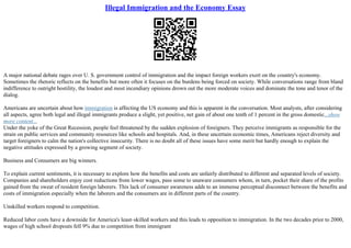 Illegal Immigration and the Economy Essay
A major national debate rages over U. S. government control of immigration and the impact foreign workers exert on the country's economy.
Sometimes the rhetoric reflects on the benefits but more often it focuses on the burdens being forced on society. While conversations range from bland
indifference to outright hostility, the loudest and most incendiary opinions drown out the more moderate voices and dominate the tone and tenor of the
dialog.
Americans are uncertain about how immigration is affecting the US economy and this is apparent in the conversation. Most analysts, after considering
all aspects, agree both legal and illegal immigrants produce a slight, yet positive, net gain of about one tenth of 1 percent in the gross domestic...show
more content...
Under the yoke of the Great Recession, people feel threatened by the sudden explosion of foreigners. They perceive immigrants as responsible for the
strain on public services and community resources like schools and hospitals. And, in these uncertain economic times, Americans reject diversity and
target foreigners to calm the nation's collective insecurity. There is no doubt all of these issues have some merit but hardly enough to explain the
negative attitudes expressed by a growing segment of society.
Business and Consumers are big winners.
To explain current sentiments, it is necessary to explore how the benefits and costs are unfairly distributed to different and separated levels of society.
Companies and shareholders enjoy cost reductions from lower wages, pass some to unaware consumers whom, in turn, pocket their share of the profits
gained from the sweat of resident foreign laborers. This lack of consumer awareness adds to an immense perceptual disconnect between the benefits and
costs of immigration especially when the laborers and the consumers are in different parts of the country.
Unskilled workers respond to competition.
Reduced labor costs have a downside for America's least–skilled workers and this leads to opposition to immigration. In the two decades prior to 2000,
wages of high school dropouts fell 9% due to competition from immigrant
 