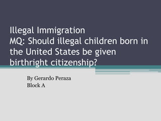 Illegal Immigration
MQ: Should illegal children born in
the United States be given
birthright citizenship?
By Gerardo Peraza
Block A
 