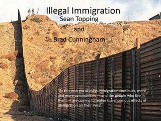 Illegal Immigration Sean Topping and Brad Cunningham “As this new era of mass immigration continues, more and more communities — and the people who live in them — are coming to realize the enormous effects of immigration on their lives” 