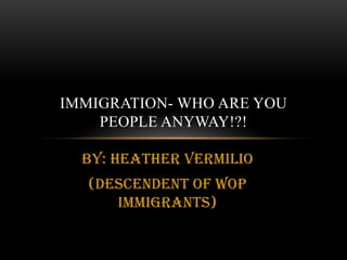 By: Heather Vermilio<br />(Descendent of WOP Immigrants)<br />Immigration- who are you people anyway!?!<br />