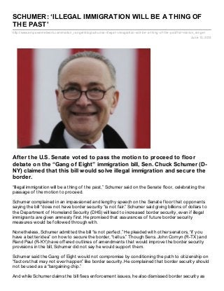 http://www.empowernetwork.com/marlon_rangel/blog/schumer-illegal-immigration-will-be-a-thing-of-the-past?id=marlon_rangel
June 13, 2013
SCHUMER: ‘ILLEGAL IMMIGRATION WILL BE A THING OF
THE PAST’
After the U.S. Senate voted to pass the motion to proceed to floor
debate on the “Gang of Eight” immigration bill, Sen. Chuck Schumer (D-
NY) claimed that this bill would solve illegal immigration and secure the
border.
“Illegal immigration will be a thing of the past,” Schumer said on the Senate floor, celebrating the
passage of the motion to proceed.
Schumer complained in an impassioned and lengthy speech on the Senate floor that opponents
saying the bill “does not have border security “is not fair.” Schumer said giving billions of dollars to
the Department of Homeland Security (DHS) will lead to increased border security, even if illegal
immigrants are given amnesty first. He promised that assurances of future border security
measures would be followed through with.
Nonetheless, Schumer admitted the bill “is not perfect.” He pleaded with other senators, “if you
have a better idea” on how to secure the border, “tell us.” Though Sens. John Cornyn (R-TX) and
Rand Paul (R-KY) have offered outlines of amendments that would improve the border security
provisions in the bill, Schumer did not say he would support them.
Schumer said the Gang of Eight would not compromise by conditioning the path to citizenship on
“factors that may not ever happen” like border security. He complained that border security should
not be used as a “bargaining chip.”
And while Schumer claims the bill fixes enforcement issues, he also dismissed border security as
 