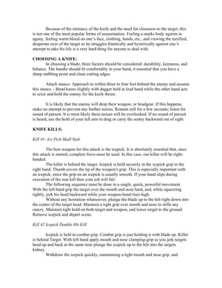 Because of the intimacy of the knife and the need for closeness to the target, this
is not one of the most popular forms of assassination. Feeling a marks body squirm in
agony, feeling warm blood on one’s face, clothing, hands, etc., and viewing the terrified,
desperate eyes of the target as he struggles frantically and hysterically against one’s
attempt to take his life is a very hard thing for anyone to deal with.

CHOOSING A KNIFE:
        In choosing a blade, three factors should be considered: durability, keenness, and
balance. The handle should fit comfortably in your hand, it essential that you have a
sharp stabbing point and clean cutting edges.

        Attack stance- Approach to within three to four feet behind the enemy and assume
this stance. - Bend knees slightly with dagger held in lead hand while the other hand acts
to seize and hold the enemy for the knife thrust.

        It is likely that the enemy will drop their weapon, or headgear. If this happens,
make no attempt to prevent any further noises. Remain still for a few seconds; listen for
sound of pursuit. It is most likely these noises will be overlooked. If no sound of pursuit
is heard, use the hold of your left arm to drag or carry the sentry backward out of sight.

KNIFE KILLS:

Kill #1: Ice Pick Skull Stab

         The best weapon for this attack is the icepick. It is absolutely essential that, once
this attack is started; complete force must be used. In this case, our killer will be right-
handed.
         The killer is behind the target. Icepick is held securely in the icepick grip in the
right hand. Thumb covers the tip of the weapon's grip. This is especially important with
an icepick, since the grip on an icepick is usually smooth. If your hand slips during
execution of the rear kill then your job will fail.
         The following sequence must be done in a single, quick, powerful movement.
With the left hand grip the target over the mouth and nose hard, and, while squeezing
tightly, jerk his head backward while your weapon-hand rises high.
         Without any hesitation whatsoever, plunge the blade up to the hilt right down into
the center of the target head. Maintain a tight grip over mouth and nose to stifle any
outcry. Maintain tight hold on both target and weapon, and lower target to the ground.
Remove icepick and depart scene.

Kill #2 Icepick Double Hit Kill

        Icepick is held in combat grip. Combat grip is just holding it with blade up. Killer
is behind Target. With left hand apply mouth and nose clamping-grip as you jerk targets
head up and back at the same time plunge the icepick up to the hilt into the targets
kidney.
        Withdraw the icepick quickly, maintaining a tight mouth and nose grip, and
 