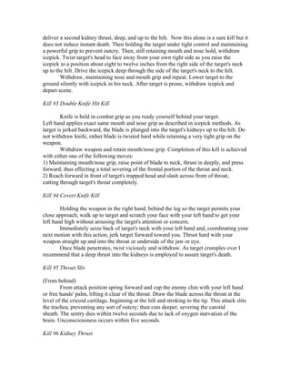 deliver a second kidney thrust, deep, and up to the hilt. Now this alone is a sure kill but it
does not induce instant death. Then holding the target under tight control and maintaining
a powerful grip to prevent outcry. Then, still retaining mouth and nose hold, withdraw
icepick. Twist target's head to face away from your own right side as you raise the
icepick to a position about eight to twelve inches from the right side of the target's neck
up to the hilt. Drive the icepick deep through the side of the target's neck to the hilt.
        Withdraw, maintaining nose and mouth grip and repeat. Lower target to the
ground silently with icepick in his neck. After target is prone, withdraw icepick and
depart scene.

Kill #3 Double Knife Hit Kill

        Knife is held in combat grip as you ready yourself behind your target.
Left hand applies exact same mouth and nose grip as described in icepick methods. As
target is jerked backward, the blade is plunged into the target's kidneys up to the hilt. Do
not withdraw knife, rather blade is twisted hard while retaining a very tight grip on the
weapon.
        Withdraw weapon and retain mouth/nose grip. Completion of this kill is achieved
with either one of the following moves:
1) Maintaining mouth/nose grip, raise point of blade to neck, thrust in deeply, and press
forward, thus effecting a total severing of the frontal portion of the throat and neck.
2) Reach forward in front of target's trapped head and slash across front of throat,
cutting through target's throat completely.

Kill #4 Covert Knife Kill

        Holding the weapon in the right hand, behind the leg so the target permits your
close approach, walk up to target and scratch your face with your left hand to get your
left hand high without arousing the target's attention or concern.
        Immediately seize back of target's neck with your left hand and, coordinating your
next motion with this action, jerk target forward toward you. Thrust hard with your
weapon straight up and into the throat or underside of the jaw or eye.
        Once blade penetrates, twist viciously and withdraw. As target crumples over I
recommend that a deep thrust into the kidneys is employed to assure target's death.

Kill #5 Throat Slit

(From behind)
        From attack position spring forward and cup the enemy chin with your left hand
or free hands' palm, lifting it clear of the throat. Draw the blade across the throat at the
level of the cricoid cartilage, beginning at the hilt and stroking to the tip. This attack slits
the trachea, preventing any sort of outcry; then cuts deeper, severing the carotid
sheath. The sentry dies within twelve seconds due to lack of oxygen starvation of the
brain. Unconsciousness occurs within five seconds.

Kill #6 Kidney Thrust
 