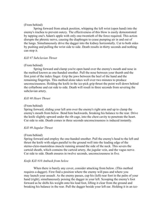 (From behind)
        Spring forward from attack position, whipping the left wrist (open hand) into the
enemy's trachea to prevent outcry. The effectiveness of this blow is easily demonstrated
by tapping one's Adam's apple with only one-twentieth of the force required. This action
disrupts the phrenic nerve, causing the diaphragm to cease pumping air in and out of
the lungs. Simultaneously drive the dagger into the kidney horizontally. Cut to both sides
by pushing and pulling the wrist side to side. Death results in thirty seconds and nothing
can stop it.

Kill #7 Subclavian Thrust

(From behind)
         Spring forward and clamp you're open hand over the enemy's mouth and nose in
the method known as one-handed smother. Pull the nose between your thumb and the
first joint of the index finger. Grip the jaws between the heel of the hand and the
remaining fingertips. This method alone takes well over two minutes to produce
unconsciousness. Holding the knife in the ice-pick grip thrust the point well down behind
the collarbone and cut side to side. Death will result in three seconds from severing the
subclavian artery.

Kill #8 Heart Thrust

(From behind)
Spring forward, sliding your left arm over the enemy's right arm and up to clamp the
enemy's mouth from below. Bend him backwards, breaking his balance to the rear. Drive
the knife slightly upward under the rib cage, into the chest cavity to penetrate the heart.
Cut side to side. Death comes in three seconds unconsciousness is induced instantly.

Kill #9 Jugular Thrust

(From behind)
Spring forward and employ the one-handed smother. Pull the enemy's head to the left and
thrust the knife with edges parallel to the ground well into the leading edge of the
sterno-cleio-mastoideus muscle running around the side of the neck. This severs the
cartoid sheath, which contains the cartoid artery, the jugular vein, and the vagus nerve.
Cut side to side. Death ensures in twelve seconds, unconsciousness in five.

Knife Kill #10 Ambush from below

       When there is barely any cover, consider attacking from below. (This method
requires a dagger). First find a position where the enemy will pass and where you
may launch your assault. As the enemy passes, cup his (left) rear foot in the palm of your
hand (right), simultaneously poising the dagger in your left. Scooping the enemy's foot
forward as he shifts his weight onto his lead foot, lifting it clear from the ground and
breaking his balance in the rear. Pull the dagger beside your left ear. Holding it in an ice-
 