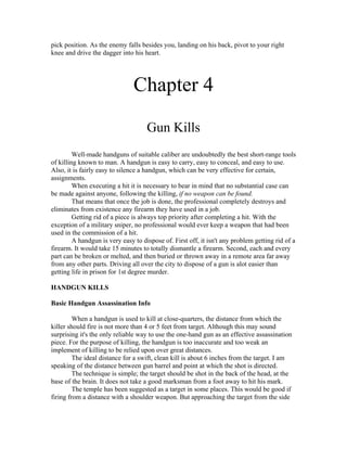 pick position. As the enemy falls besides you, landing on his back, pivot to your right
knee and drive the dagger into his heart.




                                Chapter 4
                                     Gun Kills
         Well-made handguns of suitable caliber are undoubtedly the best short-range tools
of killing known to man. A handgun is easy to carry, easy to conceal, and easy to use.
Also, it is fairly easy to silence a handgun, which can be very effective for certain,
assignments.
         When executing a hit it is necessary to bear in mind that no substantial case can
be made against anyone, following the killing, if no weapon can be found.
         That means that once the job is done, the professional completely destroys and
eliminates from existence any firearm they have used in a job.
         Getting rid of a piece is always top priority after completing a hit. With the
exception of a military sniper, no professional would ever keep a weapon that had been
used in the commission of a hit.
         A handgun is very easy to dispose of. First off, it isn't any problem getting rid of a
firearm. It would take 15 minutes to totally dismantle a firearm. Second, each and every
part can be broken or melted, and then buried or thrown away in a remote area far away
from any other parts. Driving all over the city to dispose of a gun is alot easier than
getting life in prison for 1st degree murder.

HANDGUN KILLS

Basic Handgun Assassination Info

         When a handgun is used to kill at close-quarters, the distance from which the
killer should fire is not more than 4 or 5 feet from target. Although this may sound
surprising it's the only reliable way to use the one-hand gun as an effective assassination
piece. For the purpose of killing, the handgun is too inaccurate and too weak an
implement of killing to be relied upon over great distances.
         The ideal distance for a swift, clean kill is about 6 inches from the target. I am
speaking of the distance between gun barrel and point at which the shot is directed.
         The technique is simple; the target should be shot in the back of the head, at the
base of the brain. It does not take a good marksman from a foot away to hit his mark.
         The temple has been suggested as a target in some places. This would be good if
firing from a distance with a shoulder weapon. But approaching the target from the side
 