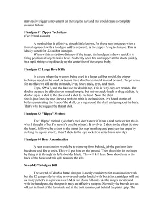 may easily trigger a movement on the target's part and that could cause a complete
mission failure.

Handgun #1 Zipper Technique
(For frontal assault)

        A method that is effective, though little known, for those rare instances when a
frontal approach with a handgun will be required, is the zipper firing technique. This is
ideally suited for .22 caliber handgun.
        When within a six-foot distance of the target, the handgun is drawn quickly to
firing position at target's waist level. Suddenly open fire and zipper all the shots quickly
in a rapid rising string directly up the centerline of the targets body.

Handgun #2 Large Bore Kills

         In a case where the weapon being used is a larger caliber model, the zipper
technique need not be used. A two or three shot burst should instead be used. Target areas
for an effective kill are the stomach, liver, heart, neck, eyes, and brain.
         Cops, SWAT, and the like use the double-tap. This is why cops are retards. The
double tap may be effective on normal people, but not on crack-heads or drug addicts. A
double tap is a shot to the chest and a shot to the head. Now the chest
shot is just fine; the one I have a problem with is the headshot. I've heard stories of
bullets penetrating the front of the skull, curving around the skull and going out the back.
That's why I'd suggest the throat shot.

Handgun #3 "Rippa" Method

        The "Rippa" method (yes that's me I don't know if it has a real name or not this is
what I thought of but I'm sure it's used by others). It involves 2 shots to the chest (to stop
the heart), followed by a shot to the throat (to stop breathing and paralyze the target by
striking the spinal chord), then 2 shots to the eye socket (to seize brain activity).

Handgun #4 Rear Assassination

        A rear assassination would be to come up from behind, jab the gun into their
backbone and fire at once. This will put him on the ground. Then shoot him in the heart
by firing at it through his left shoulder blade. This will kill him. Now shoot him in the
back of the head and this will reassure the kill.

Sawed-Off Shotgun Kill

         The sawed-off double barrel shotgun is rarely considered for assassination work
but the 12 gauge side-by-side or over-and-under loaded with buckshot cartridges will put
as many pellet’s in a person as a S.M.G can do in full-auto. At the ranges mentioned
with the handguns, the shotgun is truly an effective weapon. Normally the barrels are cut
off just in front of the forestock and at the butt remains just behind the pistol grip. The
 