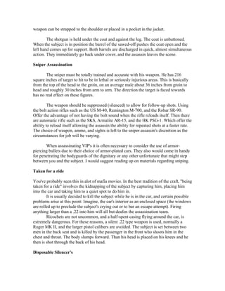 weapon can be strapped to the shoulder or placed in a pocket in the jacket.

        The shotgun is held under the coat and against the leg. The coat is unbuttoned.
When the subject is in position the barrel of the sawed-off pushes the coat open and the
left hand comes up for support. Both barrels are discharged in quick, almost simultaneous
action. They immediately go back under cover, and the assassin leaves the scene.

Sniper Assassination

       The sniper must be totally trained and accurate with his weapon. He has 216
square inches of target to hit to be in lethal or seriously injurious areas. This is basically
from the top of the head to the groin, on an average male about 36 inches from groin to
head and roughly 30 inches from arm to arm. The direction the target is faced towards
has no real effect on these figures.

         The weapon should be suppressed (silenced) to allow for follow-up shots. Using
the bolt action rifles such as the US M-40, Remington M-700, and the Robar SR-90.
Offer the advantage of not having the bolt sound when the rifle reloads itself. Then there
are automatic rifle such as the SKS, Armalite AR-15, and the HK PSG-1. Which offer the
ability to reload itself allowing the assassin the ability for repeated shots at a faster rate.
The choice of weapon, ammo, and sights is left to the sniper-assassin's discretion as the
circumstances for job will be varying.

       When assassinating VIP's it is often necessary to consider the use of armor-
piercing bullets due to their choice of armor-plated cars. They also would come in handy
for penetrating the bodyguards of the dignitary or any other unfortunate that might step
between you and the subject. I would suggest reading up on materials regarding sniping.

Taken for a ride

You've probably seen this in alot of mafia movies. In the best tradition of the craft, "being
taken for a ride" involves the kidnapping of the subject by capturing him, placing him
into the car and taking him to a quiet spot to do him in.
        It is usually decided to kill the subject while he is in the car, and certain possible
problems arise at this point: Imagine, the car's interior as an enclosed space (the windows
are rolled up to preclude the subject's crying out or to bar an escape attempt). Firing
anything larger than a .22 into him will all but deafen the assassination team.
        Ricochets are not uncommon, and a half-spent casing flying around the car, is
extremely dangerous. For these reasons, a silent .22 type weapon is used, normally a
Ruger MK II, and the larger pistol calibers are avoided. The subject is set between two
men in the back seat and is killed by the passenger in the front who shoots him in the
chest and throat. The body slumps forward. Than his head is placed on his knees and he
then is shot through the back of his head.

Disposable Silencer's
 