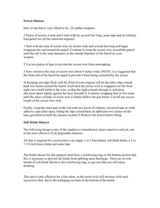 Screen Silencer

Here is one that is very effective for .22 caliber weapons.

2 Pieces of screen, 6 inch and 8 inch wide by several feet long, some tape and an ordinary
lead pencil are all the materials required.

1 Start with the strip of screen wire six inches wide and several feet long and begin
wrapping one end around the pencil. Continue to wrap the screen wire around the pencil
until the roll is the same diameter as the outside diameter of the barrel on your
weapon.

2 Use two pieces of tape to prevent the screen wire from unwrapping.

3 Now switch to the strip of screen wire about 8 inches wide. (NOTE: it is suggested that
the front end of the barrel be taped to prevent it from being scratched by the screen.

4) Keeping one edge flush with the front of your original roll let the other edge extend
back two inches around the barrel. Each time the screen wire is wrapped over the front
sight cut a small notch in the wire, so that the sight extends through it, and press
that layer down tightly against the layer beneath it. Continue wrapping four or five turns
until the inner cylinder of screw wire is firmly held to the gun barrel. Cut off any excess
length of the screen wire strip.

Finally, wrap the outer part of the roll with two layers of ordinary electrical tape or cloth
adhesive tape (duct tape), letting the tape extend back an additional two inches on the
bare gun barrel to hold the silencer in place.5 Remove the pencil before firing.

Soft Drink Silencer

The following design is one of the simplest to manufacture, least expensive and yet, one
of the most effective of all disposable silencers.

All that is required for construction is an empty 1 or 2 liter plastic soft drink bottle, a 1 or
1 1/2-inch hose clamp and some tape.


The bottle chosen for this purpose must have a reinforcing ring on the bottom portion that
this is necessary to prevent the bottle from splitting upon discharge. There are several
brands of soft drink that have this reinforcing ring, so get one that you will enjoy
drinking.


This unit is only effective for a few shots, as the noise level will increase with each
successive shot, due to the enlarging exit hole at the bottom of the bottle.
 