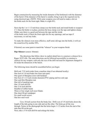 Begin construction by measuring the inside diameter of the bottleneck with the diameter
of the barrel. If the diameter of the barrel is smaller, bring it up to the required size by
using electrical tape. (NOTE: With some weapons you will need to make a slot on
the bottle neck for the front sight. Make it a tight fit!).


Next slip the 1 or 1 1/2 inch hose clamp over the bottle neck and install bottle to weapon1
2 3. Once the bottle is in place, position the hose clamp over the tape and tighten clamp.
(Make sure there is a good seal between the tape and the inside
of the bottle neck.) Check the front sight slot for any openings, and use tape if
neccessary, to seal any leaks.

To make the silencer even more effective, stuff some old rags into the bottle, it will cut
the sound level by another 50%.

If desired, use some paint to match the "silencer" to your weapons finish.

Pipe Silencer (source: Hitman)

         The directions that follow show in explicit detail how to construct a silencer for a
Ruger 10/22 rifle. The same directions can be followed successfully to construct a
silencer for any weapon, with only the size of the drill rod used for alignment changed to
fit inside the dimension of the barrel.

The following items should be assembled before you begin:

Drill rod, 7/32 inch (order from a machine shop if not obtained locally)
One foot of 1/4 inch brake line from auto parts
One quart of fiberglass resin with hardener
One foot of 1-1/2 inch (inside diameter) PVC piping and two end caps
One yard thin fiberglass mat
One roll of masking tape
One 1/8 inch drill bit
One 3/16 inch drill bit
Handful of rubber bands
Three or four single inch razor blades
One sheet 80 grit sandpaper
Six small wood screws
One box steel wool

        Cut a 10-inch section from the brake line. Drill a set of 1/8 inch holes down the
length of the tube going in one side and out the other. The holes go all the way
through. Notice in the photograph that the holes begin 1-1/2 inches from the end of the
tube that fill on the gun.
Next, take a 3/16-inch drill bit and enlarge the holes.
 