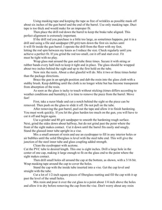 Using masking tape and keeping the tape as free of wrinkles as possible mask off
about six inches of the gun barrel and the end of the barrel. Use only masking tape. Duct
tape is too thick and would make for an improper fit.
         Then place the drill rod down the barrel to keep the brake tube aligned. This
perfect alignment is extremely important.
         If the drill rod you purchase is a little too large, as sometimes happens, put it in a
drill and using a file and sandpaper (80 grit) turn down the first six inches until
it will fit inside the gun barrel. I operate the drill from the floor with my foot,
letting the rod spin between my knees as I reduce the size. Check regularly until you
achieve a perfect fit. If you grind the rod too small, cut it off and start over. Fit
must be tight with no play.
         Wrap glass mat around the gun and tube three times. Secure it with string or
rubber bands every half-inch to keep it tight and in place. The glass should be wrapped
about two inches behind the sight and up to the first hold on the tube.
         Now mix the resin. About a shot glassful will do. Mix it two or three times hotter
than the package directions.
         Brace the gun in an upright position and dab the resin into the glass cloth with a
stubby brush. Keep dabbling until the cloth is no longer white but has become transparent
from absorption of the resin.
         As soon as the glass is tacky to touch without sticking (times differs according to
weather conditions and humidity), it is time to remove the piece from the barrel. Move
fast!
         First, take a razor blade and cut a notch behind the sight so the piece can be
removed. Then push on the glass to slide it off. Do not pull on the tube.
         After removing the gun barrel, peel out the tape and allow it to finish hardening.
You must work quickly. If you let the glass harden too much on the gun, you will have to
cut it off and begin again.
         Use a grinder and 80 grit sandpaper to smooth the hardening rough surface.
Next, grind the sides down about halfway, but do not grind past the point where the
front of the sight makes contact. Cut it down until the barrel fits easily and snugly.
Stand the glassed inner tube upright in a vise.
         Mix a small amount of resin and use an eyedropper to fill in any interior holes or
air bubbles until the solid fiberglass is level with the steel tube end. This will give the
junction of the steel inner tube and glass coupling added strength.
         Clean the eyedropper with acetone.
Cut the PVC tube to desired length. This one is eight inches. Drill a large hole in the
center of one cap, making it large enough to fit on the glass end to the point where the
sight makes contact.
         Then drill small holes all around the cap at the bottom, as shown, with a 3/16 bit.
Wrap masking tape around the cap to cover the holes.
         Stand the cap with the inside tube inserted into a vise. Get the cap level and
straight with the tube.
         Cut a lot of 1/2-inch square pieces of fiberglass matting and fill the cap with it up
past the level of the small holes.
         Mix resin and pour it over the cut glass to a point about 1/4 inch above the holes
and allow it to dry before removing the cap from the vise. Don't worry about any resin
 