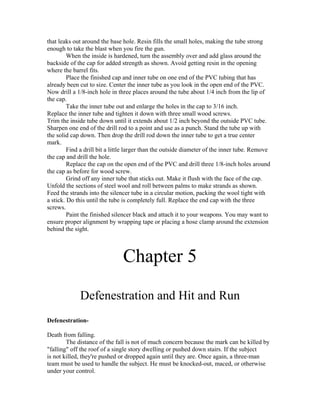 that leaks out around the base hole. Resin fills the small holes, making the tube strong
enough to take the blast when you fire the gun.
         When the inside is hardened, turn the assembly over and add glass around the
backside of the cap for added strength as shown. Avoid getting resin in the opening
where the barrel fits.
         Place the finished cap and inner tube on one end of the PVC tubing that has
already been cut to size. Center the inner tube as you look in the open end of the PVC.
Now drill a 1/8-inch hole in three places around the tube about 1/4 inch from the lip of
the cap.
         Take the inner tube out and enlarge the holes in the cap to 3/16 inch.
Replace the inner tube and tighten it down with three small wood screws.
Trim the inside tube down until it extends about 1/2 inch beyond the outside PVC tube.
Sharpen one end of the drill rod to a point and use as a punch. Stand the tube up with
the solid cap down. Then drop the drill rod down the inner tube to get a true center
mark.
         Find a drill bit a little larger than the outside diameter of the inner tube. Remove
the cap and drill the hole.
         Replace the cap on the open end of the PVC and drill three 1/8-inch holes around
the cap as before for wood screw.
         Grind off any inner tube that sticks out. Make it flush with the face of the cap.
Unfold the sections of steel wool and roll between palms to make strands as shown.
Feed the strands into the silencer tube in a circular motion, packing the wool tight with
a stick. Do this until the tube is completely full. Replace the end cap with the three
screws.
         Paint the finished silencer black and attach it to your weapons. You may want to
ensure proper alignment by wrapping tape or placing a hose clamp around the extension
behind the sight.



                               Chapter 5
             Defenestration and Hit and Run
Defenestration-

Death from falling.
        The distance of the fall is not of much concern because the mark can be killed by
"falling" off the roof of a single story dwelling or pushed down stairs. If the subject
is not killed, they're pushed or dropped again until they are. Once again, a three-man
team must be used to handle the subject. He must be knocked-out, maced, or otherwise
under your control.
 