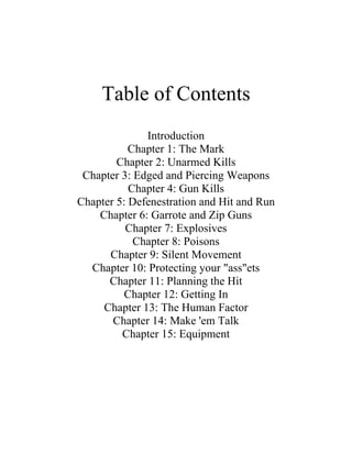 Table of Contents
              Introduction
           Chapter 1: The Mark
        Chapter 2: Unarmed Kills
 Chapter 3: Edged and Piercing Weapons
           Chapter 4: Gun Kills
Chapter 5: Defenestration and Hit and Run
    Chapter 6: Garrote and Zip Guns
          Chapter 7: Explosives
            Chapter 8: Poisons
      Chapter 9: Silent Movement
  Chapter 10: Protecting your "ass"ets
      Chapter 11: Planning the Hit
          Chapter 12: Getting In
     Chapter 13: The Human Factor
       Chapter 14: Make 'em Talk
         Chapter 15: Equipment
 