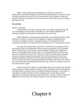 Marks’ living in high rises and apartments are the obvious choices for
defenestration. Tall office buildings are perfect for the defenestration of executive marks.
The drop should be chosen with a view to maximize the force of impact. Fences and
concrete sidewalks are excellent. Car roofs are known to break falls, so try not to dump
the subject on one.

Hit and Run

(Source - unknown)
       If auto killing is to be done, it is quite often a team effort requiring timing, dry
runs and planning of escape routes. This makes it a very complex method full of
unknown variables that can make the whole hit go awry at any time.

       Other difficulties in assassinating by automobile are centered around time, speed
and choice of vehicle. Location is not as important as might be imagined because
"accidents can happen anywhere." Among the factors to be considered are those
concerning the subject - as to whether he be a pedestrian, driver or occupant of a vehicle.

        Let's take the choice of attack vehicle first. The British are considered to be the
past masters of the art of deliberately killing a subject by automobile. They invariably
choose a flatbed truck. The truck has several advantages. Being a truck it places the
driver in an elevated position which is safer in a ram attack and allows the driver and
observer considerable overview. The vertical rise of the front of the truck is important
because in running a subject down, he quite often will be tossed up into the air and
dumped through the windshield. The brunt-edge and height of the truck, and also the
SUV, serves to knock him to the ground and under the wheels of the vehicle. He must be
run over with the tires crushing his head and/or rib cage even if it is necessary to reverse
the vehicle and do it again.

        In the ram attack of a subject's car the leading edge of your vehicle must strike the
subject's vehicle at oblique angles to the doors. Thus, avoiding having to smash through
his engine block in a head-on crash or through the bumpers and truck in a rear-ender. A
stereotypical accident would be to "fail to negotiate a turn" as the subject vehicle
approaches an intersection and to turn wide into his lane - and him. Another would be to
highball out of a driveway and strike him squarely on his door panels as he passes.




                                Chapter 6
 