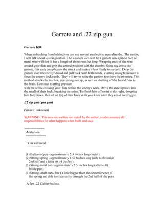 Garrote and .22 zip gun
Garrote Kill

When ambushing from behind you can use several methods to neutralize the. The method
I will talk about is strangulation. The weapon used will be a garrote wire (piano cord or
metal wire will do). It has a length of about two feet long. Wrap the ends of the wire
around your fists and grip the central position with the thumbs. Some say cross the
garrote, this only complicates the attack and makes it less likely to succeed. Drop the
garrote over the enemy's head and pull back with both hands, exerting enough pressure to
force the enemy backwards. They will try to seize the garrote to relieve the pressure. This
method attacks the trachea, preventing outcry, as well as shutting off the blood flow to
the brain. Continue exerting pressure
with the arms, crossing your fists behind the enemy's neck. Drive the knee upward into
the small of their back, breaking the spine. To finish him off twist to the right, dropping
him face down, then sit on top of their back with your knee until they cease to struggle.

.22 zip gun (pen gun)

(Source: unknown)

WARNING: This was not written nor tested by the author, reader assumes all
responsibilities for what happens when built and used.

===========
 -Materials-
 ===========

  You will need:
  -------------

 (1) Ballpoint pen - approximately 5.3 Inches long (metal).
 (2) Strong spring - approximately 1.59 Inches long (able to fit inside
   2nd half and a little bit of the first).
 (3) Strong metal bar - approximately 2.5 Inches long (able to fit
   inside pen).
 (4) Strong small metal bar (a little bigger then the circumference of
   the spring and able to slide easily through the 2nd half of the pen).

 A few .22 Caliber bullets.
 