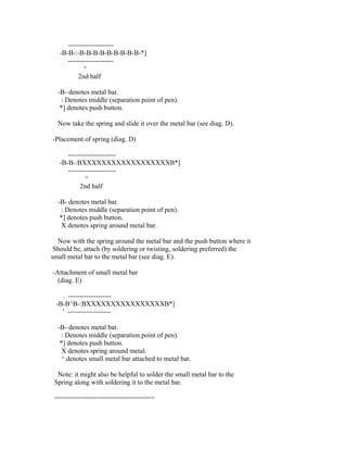 --------------------
   -B-B-:-B-B-B-B-B-B-B-B-B-*]
      --------------------
             ^
          2nd half

  -B- denotes metal bar.
   : Denotes middle (separation point of pen).
   *] denotes push button.

  Now take the spring and slide it over the metal bar (see diag. D).

-Placement of spring (diag. D)

      ---------------------
   -B-B-:BXXXXXXXXXXXXXXXXXXB*]
      ---------------------
             ^
           2nd half

  -B- denotes metal bar.
   : Denotes middle (separation point of pen).
   *] denotes push button.
   X denotes spring around metal bar.

  Now with the spring around the metal bar and the push button where it
 Should be, attach (by soldering or twisting, soldering preferred) the
small metal bar to the metal bar (see diag. E).

-Attachment of small metal bar
  (diag. E)

   . -------------------
 -B-B^B-:BXXXXXXXXXXXXXXXXB*]
   ' -------------------

  -B- denotes metal bar.
   : Denotes middle (separation point of pen).
   *] denotes push button.
   X denotes spring around metal.
   ^ denotes small metal bar attached to metal bar.

  Note: it might also be helpful to solder the small metal bar to the
 Spring along with soldering it to the metal bar.

 ==========================
 