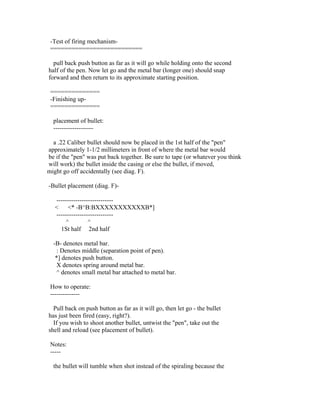 -Test of firing mechanism-
 ==========================

  pull back push button as far as it will go while holding onto the second
half of the pen. Now let go and the metal bar (longer one) should snap
forward and then return to its approximate starting position.

 ==============
 -Finishing up-
 ==============

  placement of bullet:
  -------------------

  a .22 Caliber bullet should now be placed in the 1st half of the "pen"
approximately 1-1/2 millimeters in front of where the metal bar would
be if the "pen" was put back together. Be sure to tape (or whatever you think
will work) the bullet inside the casing or else the bullet, if moved,
might go off accidentally (see diag. F).

-Bullet placement (diag. F)-

   ---------------------------
   < <* -B^B:BXXXXXXXXXXXB*]
   ---------------------------
       ^          ^
     1St half 2nd half

  -B- denotes metal bar.
   : Denotes middle (separation point of pen).
   *] denotes push button.
   X denotes spring around metal bar.
   ^ denotes small metal bar attached to metal bar.

 How to operate:
 --------------

  Pull back on push button as far as it will go, then let go - the bullet
has just been fired (easy, right?).
  If you wish to shoot another bullet, untwist the "pen", take out the
shell and reload (see placement of bullet).

 Notes:
 -----

  the bullet will tumble when shot instead of the spiraling because the
 