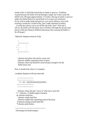 inside of the 1st half (the barrel) has no lands or grooves. Tumbling
is good because the bullet will rip through a target, but it does cause the
bullet to be off target approximately 3-4 inches. Having no lands or grooves
makes the bullet hard to be traced back to its source (no striations).
If you wish to make lands and grooves, you can by taking a screw and
twisting it inside the 1st half of the "pen" (adds striations to bullet).
  I would also advise you to cut off the tip of the "pen". If the tip is
left on, the bullet will still shoot, but it will blow through the tip and send
pieces of the pen flying in different directions (also causing the bullet to
be off target.)

-Optional: diagram-removal of tip-

   /
   /----------------
  --/           :
 < /             :
  --/           :
   /----------------
   /

   < denotes tip (where ink used to come out).
   : Denotes middle (separation point of pen).
   / Denotes where tip should be removed (just enough to let the
     bullet shoot out).

How it should look when it is complete

-complete diagram (with tip removed)-

    -----------:-------------
   /-----------:-------------
     <*+= B-^-:BXXXXXXXXXXXB*]
   /-----------:-------------
    -----------:-------------

  / Denotes where the pen "caves in" after tip is removed.
 <*+= Denotes .22 Bullet taped to bottom.
 -B- denotes metal bar.
  ^ denotes small metal bar.
  : Denotes middle (the separating point of the pen).
  X denotes spring around metal bar.
  *] denotes push button.

============================
-Advantages & disadvantages-
 
