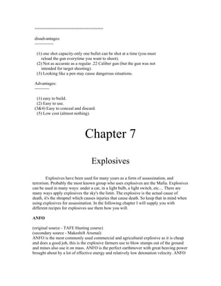 ============================

 disadvantages:
 -------------

  (1) one shot capacity-only one bullet can be shot at a time (you must
    reload the gun everytime you want to shoot).
  (2) Not as accurate as a regular .22 Caliber gun (but the gun was not
    intended for target shooting).
  (3) Looking like a pen may cause dangerous situations.

 Advantages:
 ----------

  (1) easy to build.
  (2) Easy to use.
 (3&4) Easy to conceal and discard.
  (5) Low cost (almost nothing).




                              Chapter 7
                                  Explosives
        Explosives have been used for many years as a form of assassination, and
terrorism. Probably the most known group who uses explosives are the Mafia. Explosives
can be used in many ways: under a car, in a light bulb, a light switch, etc.... There are
many ways apply explosives the sky's the limit. The explosive is the actual cause of
death, it's the shrapnel which causes injuries that cause death. So keep that in mind when
using explosives for assassination. In the following chapter I will supply you with
different recipes for explosives use them how you will.

ANFO

(original source - TAFE blasting course)
(secondary source - Makeshift Arsenal)
ANFO is the most commonly used commercial and agricultural explosive as it is cheap
and does a good job, this is the explosive farmers use to blow stumps out of the ground
and mines also use it on mass. ANFO is the perfect earthmover with great heaving power
brought about by a lot of effective energy and relatively low detonation velocity. ANFO
 