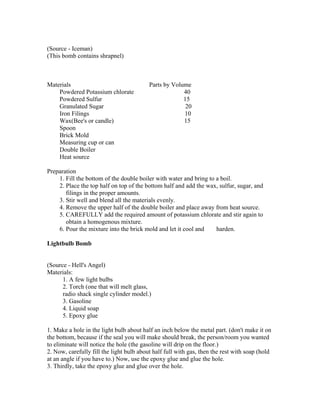 (Source - Iceman)
(This bomb contains shrapnel)



Materials                                 Parts by Volume
    Powdered Potassium chlorate                        40
    Powdered Sulfur                                    15
    Granulated Sugar                                    20
    Iron Filings                                       10
    Wax(Bee's or candle)                               15
    Spoon
    Brick Mold
    Measuring cup or can
    Double Boiler
    Heat source

Preparation
    1. Fill the bottom of the double boiler with water and bring to a boil.
    2. Place the top half on top of the bottom half and add the wax, sulfur, sugar, and
       filings in the proper amounts.
    3. Stir well and blend all the materials evenly.
    4. Remove the upper half of the double boiler and place away from heat source.
    5. CAREFULLY add the required amount of potassium chlorate and stir again to
       obtain a homogenous mixture.
    6. Pour the mixture into the brick mold and let it cool and     harden.

Lightbulb Bomb


(Source - Hell's Angel)
Materials:
      1. A few light bulbs
      2. Torch (one that will melt glass,
      radio shack single cylinder model.)
      3. Gasoline
      4. Liquid soap
      5. Epoxy glue

1. Make a hole in the light bulb about half an inch below the metal part. (don't make it on
the bottom, because if the seal you will make should break, the person/room you wanted
to eliminate will notice the hole (the gasoline will drip on the floor.)
2. Now, carefully fill the light bulb about half full with gas, then the rest with soap (hold
at an angle if you have to.) Now, use the epoxy glue and glue the hole.
3. Thirdly, take the epoxy glue and glue over the hole.
 