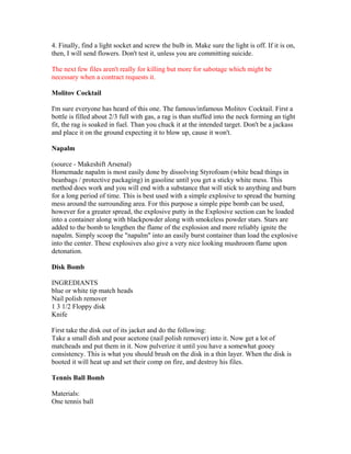 4. Finally, find a light socket and screw the bulb in. Make sure the light is off. If it is on,
then, I will send flowers. Don't test it, unless you are committing suicide.

The next few files aren't really for killing but more for sabotage which might be
necessary when a contract requests it.

Molitov Cocktail

I'm sure everyone has heard of this one. The famous/infamous Molitov Cocktail. First a
bottle is filled about 2/3 full with gas, a rag is than stuffed into the neck forming an tight
fit, the rag is soaked in fuel. Than you chuck it at the intended target. Don't be a jackass
and place it on the ground expecting it to blow up, cause it won't.

Napalm

(source - Makeshift Arsenal)
Homemade napalm is most easily done by dissolving Styrofoam (white bead things in
beanbags / protective packaging) in gasoline until you get a sticky white mess. This
method does work and you will end with a substance that will stick to anything and burn
for a long period of time. This is best used with a simple explosive to spread the burning
mess around the surrounding area. For this purpose a simple pipe bomb can be used,
however for a greater spread, the explosive putty in the Explosive section can be loaded
into a container along with blackpowder along with smokeless powder stars. Stars are
added to the bomb to lengthen the flame of the explosion and more reliably ignite the
napalm. Simply scoop the "napalm" into an easily burst container than load the explosive
into the center. These explosives also give a very nice looking mushroom flame upon
detonation.

Disk Bomb

INGREDIANTS
blue or white tip match heads
Nail polish remover
1 3 1/2 Floppy disk
Knife

First take the disk out of its jacket and do the following:
Take a small dish and pour acetone (nail polish remover) into it. Now get a lot of
matcheads and put them in it. Now pulverize it until you have a somewhat gooey
consistency. This is what you should brush on the disk in a thin layer. When the disk is
booted it will heat up and set their comp on fire, and destroy his files.

Tennis Ball Bomb

Materials:
One tennis ball
 