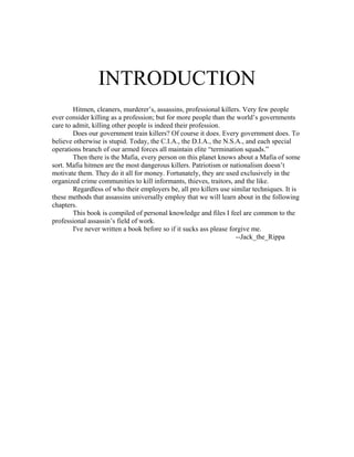 INTRODUCTION
        Hitmen, cleaners, murderer’s, assassins, professional killers. Very few people
ever consider killing as a profession; but for more people than the world’s governments
care to admit, killing other people is indeed their profession.
        Does our government train killers? Of course it does. Every government does. To
believe otherwise is stupid. Today, the C.I.A., the D.I.A., the N.S.A., and each special
operations branch of our armed forces all maintain elite “termination squads.”
        Then there is the Mafia, every person on this planet knows about a Mafia of some
sort. Mafia hitmen are the most dangerous killers. Patriotism or nationalism doesn’t
motivate them. They do it all for money. Fortunately, they are used exclusively in the
organized crime communities to kill informants, thieves, traitors, and the like.
        Regardless of who their employers be, all pro killers use similar techniques. It is
these methods that assassins universally employ that we will learn about in the following
chapters.
        This book is compiled of personal knowledge and files I feel are common to the
professional assassin’s field of work.
        I've never written a book before so if it sucks ass please forgive me.
                                                                     --Jack_the_Rippa
 