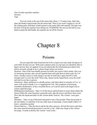 Alot of strike anywhere matches
Scissors
Tape

        First cut a hole in the top of the tennis ball, about 1 1/2 inches long. After that
place the broken match heads into the tennis ball. Then if you want I suggest it, cut off
the striking pads, fold them in half and put in the tennis ball with matches. Put tape over
the hole to keep the matches from falling out. WARNING! Do not toss the ball in your
hand or grasp the ball hardly, the matches are set off by friction.




                               Chapter 8
                                      Poisons
         I'm not especially fond of poisons but to be a expert you must study all aspects of
your field. So here you are. With some common sense on your part you should be able to
figure out how they are applied. If you do indeed take the information provided in this
article seriously enough to do it, please forget where you read it.
Nicotine-- One of the most deadly poisons on Earth, one reason I don't smoke. One way
of extracting nicotine, take several cigarette butts and soak them in plain water for 3-4
hours. Another source is snuff, dump a can full of snuff into a glass and fill it with
enough water to cover the snuff. Wait a day. Strain out the liquid throw away the snuff
and wah la you have a poison.
Antifreeze-- Basic antifreeze is a deadly poison, and when taken in amounts of 3 oz. or
more, will result in death. 6 oz. is suggested for a hit. The symptoms of poisoning
resembles drunkenness. It has a sweetish flavor, so it can be used in the target's tea or
certain salad dressings.
Diffenbachia (dumbcane)-- Take 2-4 of the leaves and boil them in water (don't inhale the
fumes) When the water becomes a greenish color, take the leaves and throw them away.
Now take the liquid and add it to the victims drink, food etc. The victims’ voice goes
kaput.
Oleander--. Take a twig of this bush and grind it into a fine powder. Place the powder in
the salt shaker, or substitute it for any other type of seasoning...Causes death within 3-4
hours...sometimes quicker
Poison Oak/Ivy--. Take the leaves and do the above process. Or boil the leaves and when
the water turns brownish/green pour it out into a vial...Add a few drops to the victims’
beverage.. It tends to destroy the victims’ vocal cords...
 