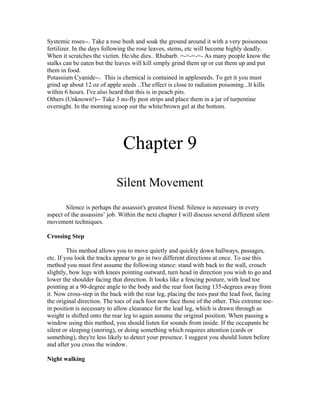 Systemic roses--. Take a rose bush and soak the ground around it with a very poisonous
fertilizer. In the days following the rose leaves, stems, etc will become highly deadly.
When it scratches the victim. He/she dies.. Rhubarb. =-=-=-=- As many people know the
stalks can be eaten but the leaves will kill simply grind them up or cut them up and put
them in food.
Potassium Cyanide--. This is chemical is contained in appleseeds. To get it you must
grind up about 12 oz of apple seeds ..The effect is close to radiation poisoning...It kills
within 6 hours. I've also heard that this is in peach pits.
Others (Unknown!)-- Take 3 no-fly pest strips and place them in a jar of turpentine
overnight. In the morning scoop out the white/brown gel at the bottom.




                               Chapter 9
                             Silent Movement
       Silence is perhaps the assassin's greatest friend. Silence is necessary in every
aspect of the assassins’ job. Within the next chapter I will discuss several different silent
movement techniques.

Crossing Step

         This method allows you to move quietly and quickly down hallways, passages,
etc. If you look the tracks appear to go in two different directions at once. To use this
method you must first assume the following stance: stand with back to the wall, crouch
slightly, bow legs with knees pointing outward, turn head in direction you wish to go and
lower the shoulder facing that direction. It looks like a fencing posture, with lead toe
pointing at a 90-degree angle to the body and the rear foot facing 135-degrees away from
it. Now cross-step in the back with the rear leg, placing the toes past the lead foot, facing
the original direction. The toes of each foot now face those of the other. This extreme toe-
in position is necessary to allow clearance for the lead leg, which is drawn through as
weight is shifted onto the rear leg to again assume the original position. When passing a
window using this method, you should listen for sounds from inside. If the occupants be
silent or sleeping (snoring), or doing something which requires attention (cards or
something), they're less likely to detect your presence. I suggest you should listen before
and after you cross the window.

Night walking
 