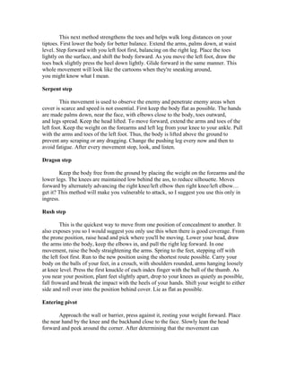 This next method strengthens the toes and helps walk long distances on your
tiptoes. First lower the body for better balance. Extend the arms, palms down, at waist
level. Step forward with you left foot first, balancing on the right leg. Place the toes
lightly on the surface, and shift the body forward. As you move the left foot, draw the
toes back slightly press the heel down lightly. Glide forward in the same manner. This
whole movement will look like the cartoons when they're sneaking around,
you might know what I mean.

Serpent step

        This movement is used to observe the enemy and penetrate enemy areas when
cover is scarce and speed is not essential. First keep the body flat as possible. The hands
are made palms down, near the face, with elbows close to the body, toes outward,
and legs spread. Keep the head lifted. To move forward, extend the arms and toes of the
left foot. Keep the weight on the forearms and left leg from your knee to your ankle. Pull
with the arms and toes of the left foot. Thus, the body is lifted above the ground to
prevent any scraping or any dragging. Change the pushing leg every now and then to
avoid fatigue. After every movement stop, look, and listen.

Dragon step

        Keep the body free from the ground by placing the weight on the forearms and the
lower legs. The knees are maintained low behind the ass, to reduce silhouette. Moves
forward by alternately advancing the right knee/left elbow then right knee/left elbow…
get it? This method will make you vulnerable to attack, so I suggest you use this only in
ingress.

Rush step

         This is the quickest way to move from one position of concealment to another. It
also exposes you so I would suggest you only use this when there is good coverage. From
the prone position, raise head and pick where you'll be moving. Lower your head, draw
the arms into the body, keep the elbows in, and pull the right leg forward. In one
movement, raise the body straightening the arms. Spring to the feet, stepping off with
the left foot first. Run to the new position using the shortest route possible. Carry your
body on the balls of your feet, in a crouch, with shoulders rounded, arms hanging loosely
at knee level. Press the first knuckle of each index finger with the ball of the thumb. As
you near your position, plant feet slightly apart, drop to your knees as quietly as possible,
fall froward and break the impact with the heels of your hands. Shift your weight to either
side and roll over into the position behind cover. Lie as flat as possible.

Entering pivot

       Approach the wall or barrier, press against it, resting your weight forward. Place
the near hand by the knee and the backhand close to the face. Slowly lean the head
forward and peek around the corner. After determining that the movement can
 