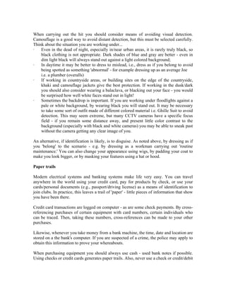 When carrying out the hit you should consider means of avoiding visual detection.
Camouflage is a good way to avoid distant detection, but this must be selected carefully.
Think about the situation you are working under...
·   Even in the dead of night, especially in/near urban areas, it is rarely truly black, so
    black clothing is not appropriate. Dark shades of blue and gray are better - even in
    dim light black will always stand out against a light colored background;
·   In daytime it may be better to dress to mislead, i.e., dress as if you belong to avoid
    being spotted as something 'abnormal' - for example dressing up as an average Joe
    i.e. a plumber (overalls)
·   If working in countryside areas, or building sites on the edge of the countryside,
    khaki and camouflage jackets give the best protection. If working in the dusk/dark
    you should also consider wearing a balaclava, or blacking out your face - you would
    be surprised how well white faces stand out in light!
·   Sometimes the backdrop is important. If you are working under floodlights against a
    pale or white background, by wearing black you will stand out. It may be necessary
    to take some sort of outfit made of different colored material i.e. Ghille Suit to avoid
    detection. This may seem extreme, but many CCTV cameras have a specific focus
    field - if you remain some distance away, and present little color contrast to the
    background (especially with black and white cameras) you may be able to sneak past
    without the camera getting any clear image of you.

An alternative, if identification is likely, is to disguise. As noted above, by dressing as if
you 'belong' to the scenario - e.g. by dressing as a workman carrying out 'routine
maintenance.' You can also change your appearance using wigs, by padding your coat to
make you look bigger, or by masking your features using a hat or hood.

Paper trails

Modern electrical systems and banking systems make life very easy. You can travel
anywhere in the world using your credit card, pay for products by check, or use your
cards/personal documents (e.g., passport/driving license) as a means of identification to
join clubs. In practice, this leaves a trail of 'paper' - little pieces of information that show
you have been there.

Credit card transactions are logged on computer - as are some check payments. By cross-
referencing purchases of certain equipment with card numbers, certain individuals who
can be traced. Then, taking these numbers, cross-references can be made to your other
purchases.

Likewise, whenever you take money from a bank machine, the time, date and location are
stored on a the bank's computer. If you are suspected of a crime, the police may apply to
obtain this information to prove your whereabouts.

When purchasing equipment you should always use cash - used bank notes if possible.
Using checks or credit cards generates paper trails. Also, never use a check or credit/debit
 