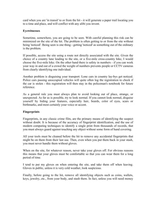 card when you are 'in transit' to or from the hit - it will generate a paper trail locating you
to a time and place, and will conflict with any alibi you invent.

Eyewitnesses

Sometime, somewhere, you are going to be seen. With careful planning this risk can be
minimized on the site of the hit. The problem is often getting to or from the site without
being 'noticed'. Being seen is one thing - getting 'noticed' as something out of the ordinary
is the problem.

If possible, access the site using a route not directly associated with the site. Given the
choice of a country lane leading to the site, or a five-mile cross-country hike, I would
choose the five-mile hike. On the other hand there is safety in numbers - if you can work
your way in and out of a crowd the weight of numbers prevents people or CCTV cameras
from clearly identifying one individual.

Another problem is disguising your transport. Lone cars in country lay-bys get noticed.
Police cars passing unoccupied vehicles will quite often log the registration to check if
the car is stolen - this registration will then stay in the policeman's notebook for future
reference.

As a general rule you must always plan to avoid looking out of place, strange, or
unexpected. As far as is possible, try to look normal. If you cannot look normal, disguise
yourself by hiding your features, especially hair, beards, color of eyes, scars or
birthmarks, and most certainly your voice or accent.

Fingerprints

Fingerprints, in any classic crime film, are the primary means of identifying the suspect
without doubt. It is because of the accuracy of fingerprint identification, and the use of
modern computing techniques to identify a single print from thousands of records, that
you must always guard against touching any object without some form of hand covering.

All your tools must be cleaned before the hit to remove any accidental fingerprints that
might be on them from their last use. Then, even when you put them back in your stash,
you must never handle them without gloves.

When on the site, for whatever reason, never take your gloves off. For obvious reasons
this means that your gloves must be comfortable so that you can wear them for a long
period of time.

I tend to put my gloves on when entering the site, and take them off when leaving.
Gloves in public, unless it is very cold weather, look suspicious.

Finally, before going to the hit, remove all identifying objects such as coins, wallets,
keys, jewelry, etc., from your body, and stash them. In fact, unless you will need money
 