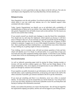 on the journey, it is not a good idea to take any object on the hit with you. Not only do
such objects carry fingerprints, but if you drop them they will also identify you.


Biological tracing

Once fingerprints were the only problem. Even blood would only identify a blood group -
which unless it was rare could only indicate one of a few hundred suspects when
correlated with other evidence.

Today, 'genetic fingerprinting' can identify you as an individual with a probability of
misidentification of about one in one million. Also, rather than just blood, it is possible to
take genetic fingerprints from all bodily tissues such as skin and hair. For this reason you
must be extra careful when working.

If you scratch yourself you should carry bandages to stop the blood flow immediately.
You should also try and clean the implement, which injured you because it will have
traces of blood or skin on it. If you seriously cut yourself you should stop the bleeding as
best as possible and leave the site immediately. The one good way to dispose of DNA
evidence is ammonia. I suggest, just in case a little ampule of ammonia. If you have long
hair - that is anything more than a skinhead does - you should also wear a hat or balaclava
to stop it falling out, or getting caught on fences or machinery.

Your clothing, even in everyday wear, will pick up minute quantities of skin and hair,
which will identify you if it is found. As advised earlier, it is a good idea to keep your
tool stash and your other equipment/clothing stash separate. At least then if your clothing
is found, there will be no incriminating tools with it to tie you to any one particular site.

Records/information

As well as indirectly generating paper trails by paying for things, keeping receipts or
invoices will also provide evidence against you. When you buy things dispose of the
receipt immediately. Also, never dispose of receipts/invoices in your rubbish at home - a
quick sort through by someone will reveal them.

If you regularly use public documents to get information on the job site you were the hit
will take place, such as planning permissions, avoid giving your name to the staff at the
office concerned. If possible, get someone unrelated to the hit to get the information.

If you must get something and there is no alternative, never use a false or assumed
identity. At some point you can be assured that you will be found out. You will just have
to use your own name, and then try and invent a plausible excuse for you being there and
buying or looking at the information concerned.

Finally, never phone the premises you want to hit from home - the call may be logged by
the organizations tapping your phone, and the call will be logged on your billing account.
 
