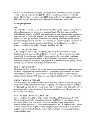 the info you have from the other guy you can get loans, open bank accounts, buy guns,
whatever the hell you want. To apply for a loan or an account, whatever you'll need
picture I.D. For that if you know a good I.D. forger go for it. I personally use Promaster
I.D. cards. They are a company who works out of England. Very good work.

Erasing the yourself

DIE:
The first order of business to kill the former self, which can be largely accomplished by
closing bank accounts (without money you're nobody). After that, an unscrupulous
individual can either let his old ID slowly fade away or hasten its demise by purchasing a
death package. Available for between $500 and $1000 in Nigeria, the Philippines, and
Mexico, the package includes a death certificate, obituary and funeral announcement.
Government agencies will erase all Social Security and IRS records upon notification of
death. To obtain a death package, it helps to have a few local guys on your side-- a
lawyer or cop known for his love of money should do the trick.

GO TO THE GRAVEYRAD:
After "dying" it's time to get a new identity. The newly deceased needs to pursue
headstones to find someone who died before he was 16 (no drivers liscense no social).
Armed with deceased's name and DOB, he then applies for a copy of the dead guys'
birth certificate with the state's Dept. of Vital Statistics-- most apathetic government
employees will give it out without verifying I.D. With a birth certificate, getting a social
security card and drivers license and passport is a cinch.

BUY A FAKE PASSPORT:
FINOR (www.finor.com) will sell anyone a camouflage passport and backup documents
for $500. The passport will bear the name of a country that sounds familiar but doesn't
exist anymore. Vendors use extinct nations so they can make fakes without hurting
another nations feelings. With it you can secure other I.D., but don't try to cross boarders.

HANDLE NEW ID WITH CARE:
The most abused piece of personal info is social security number. You should only give
in situations that have tax consequences, like getting a job or buying a house. Don't give
it when applying for a driver's license, credit cards, or fishing license. They only use it to
authenticate who you are, the danger? Some employee checks your I.D. and boom you
aren't really you... busted.

GET THE HELL OUTTA THE COUNTRY:
Just so you know it's harder to find a foreign citizen than a U.S. citizen, most Third
World countries will offer citizenship to anyone with $50,000 to pour into their crappy
economies. If you want to be a new citizen you should contact a lawyer of one
of these nations, pay the $500 for citizenship papers and put $50,000 in the bank. Infused
with the currency, your adoptive country will gladly grant citizenship. If you want my
suggestion; New Zealand, it has the world's highest standard of living, supports fiscal
freedom and privacy.
 