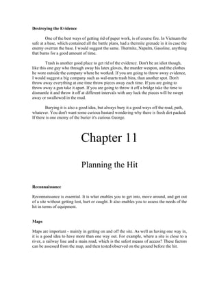 Destroying the Evidence

        One of the best ways of getting rid of paper work, is of course fire. In Vietnam the
safe at a base, which contained all the battle plans, had a thermite grenade in it in case the
enemy overran the base. I would suggest the same. Thermite, Napalm, Gasoline, anything
that burns for a good amount of time.

        Trash is another good place to get rid of the evidence. Don't be an idiot though,
like this one guy who through away his latex gloves, the murder weapon, and the clothes
he wore outside the company where he worked. If you are going to throw away evidence,
I would suggest a big company such as wal-marts trash bins, than another spot. Don't
throw away everything at one time throw pieces away each time. If you are going to
throw away a gun take it apart. If you are going to throw it off a bridge take the time to
dismantle it and throw it off at different intervals with any luck the pieces will be swept
away or swallowed in the mud.

        Burying it is also a good idea, but always bury it a good ways off the road, path,
whatever. You don't want some curious bastard wondering why there is fresh dirt packed.
If there is one enemy of the burier it's curious George.




                             Chapter 11
                             Planning the Hit

Reconnaissance

Reconnaissance is essential. It is what enables you to get into, move around, and get out
of a site without getting lost, hurt or caught. It also enables you to assess the needs of the
hit in terms of equipment.


Maps

Maps are important - mainly in getting on and off the site. As well as having one way in,
it is a good idea to have more than one way out. For example, where a site is close to a
river, a railway line and a main road, which is the safest means of access? These factors
can be assessed from the map, and then tested/observed on the ground before the hit.
 