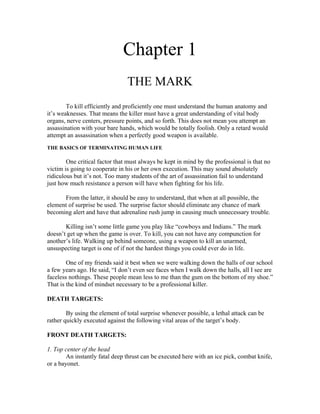 Chapter 1
                                THE MARK
        To kill efficiently and proficiently one must understand the human anatomy and
it’s weaknesses. That means the killer must have a great understanding of vital body
organs, nerve centers, pressure points, and so forth. This does not mean you attempt an
assassination with your bare hands, which would be totally foolish. Only a retard would
attempt an assassination when a perfectly good weapon is available.
THE BASICS OF TERMINATING HUMAN LIFE

        One critical factor that must always be kept in mind by the professional is that no
victim is going to cooperate in his or her own execution. This may sound absolutely
ridiculous but it’s not. Too many students of the art of assassination fail to understand
just how much resistance a person will have when fighting for his life.

      From the latter, it should be easy to understand, that when at all possible, the
element of surprise be used. The surprise factor should eliminate any chance of mark
becoming alert and have that adrenaline rush jump in causing much unnecessary trouble.

       Killing isn’t some little game you play like “cowboys and Indians.” The mark
doesn’t get up when the game is over. To kill, you can not have any compunction for
another’s life. Walking up behind someone, using a weapon to kill an unarmed,
unsuspecting target is one of if not the hardest things you could ever do in life.

        One of my friends said it best when we were walking down the halls of our school
a few years ago. He said, “I don’t even see faces when I walk down the halls, all I see are
faceless nothings. These people mean less to me than the gum on the bottom of my shoe.”
That is the kind of mindset necessary to be a professional killer.

DEATH TARGETS:

        By using the element of total surprise whenever possible, a lethal attack can be
rather quickly executed against the following vital areas of the target’s body.

FRONT DEATH TARGETS:

1. Top center of the head
        An instantly fatal deep thrust can be executed here with an ice pick, combat knife,
or a bayonet.
 