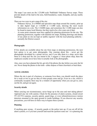 The maps I use most are the 1:25,000 scale 'Pathfinder' Ordnance Survey maps. These
provide details of the land in the area, field boundaries, roads, footpaths, and any nearby
buildings.

There are two ways to get a map of the site:
·   Ordnance Survey, at a HMSO and specialist map shops around the country, print up
    to date digital maps at 1:10,000 or 1:1,000 scale, showing the most recent
    information on a site. The 1:10,000 maps, and sometimes the 1:1,000 maps can also
    be found in many local libraries, but they tend to be a few years out of date.
·   At some point someone must have applied for planning permission for the site. The
    planning permission, together with detailed site maps, building drawings and details
    of any plant on site are kept on 'public registers' with the local planning authority -
    normally the District council.


Photographs

If few details are available about the site from maps or planning permissions, the next
best option is to get some photographs. One warning about this - never get the
photographs developed by a postal service, and if you take them to a shop, never take
them to a shop near the site you intend to hit. I suggest a 1-hour photo shop, there the
employees usually never have time to actually look at the photographs.

Also, once you have planned the hit, get rid of the photos the day before you carry the hit
out. Never dump the photos in the trash - either dispose of them elsewhere or burn them.


Activity schedules

Where the site is part of a business, or someone lives there, you should watch the place
for a week or two to get an idea of when people come and go. Even on a site, which is
continually occupied, there may be a window of opportunity when you can get in, carry
out the hit, and get out again.

Security details

When carrying out reconnaissance, never barge up to the area and start taking photos!
Approach any site with caution. Check for the presence of alarm systems, closed circuit
TV (CCTV) cameras, security patrols, guard dogs, or even infrared/microwave motion
detectors mounted in the open ground or inside buildings. If you discover any security
precautions, you will have to find a way to bypass these systems.

Planning

If anything goes wrong - if security guards or the police turn up, if you set off all the
alarm systems, or if you hurt yourself and need the quickest route out - it is planning the
 
