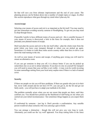 hit that will save you from ultimate imprisonment and the end of your career. The
planning process can be broken down into a number of simple topics or stages. In effect
this section reproduces what goes through my mind when I plan any hit.


Access/escape

Selecting your means of access and exit is as important as the hit itself. You may need to
get into somewhere avoiding security cameras or floodlighting. To get out you may need
to chop through fences.

If possible I prefer to have different routes of access and exit - this is sensible because if
your means of access is discovered, a hole in the fence for example, then it does not
preclude your planned means of escape.

Don't just plan the access and exit to the site itself either - plan the whole route from the
point where you leave your transport through to where you are picked up again.
Sometimes it is better to walk three miles across country rather than have to drive a car
down the road running to the site.

As well as your means of access and escape, if anything goes wrong you will need to
ensure an alternative route.

If you can get someone to drop you off, it is always better if you can be picked up
somewhere else so as not to attract attention. If you have to rely on yourself for transport
you will need to ensure that your car/bike is not visible - it may even be worth investing
in some camouflage netting from your local army surplus store if there is a lack of natural
cover.


Security

If there are people on site you will have problems. If there are guards who just sit in their
hut, never walk around and do not have CCTV, you can get in, do the hit and get out
fairly easily - you will just have to adapt your methods to be silent.

The problem normally arises when you are not aware that people are there, until they
confront you. You should have picked up the likelihood of staff being on site when you
carried out your initial reconnaissance - but sometimes things happen as you expect them
to.

If confronted by someone - just leg it. Don't provoke a confrontation. Any sensible
person would not chase someone who was carrying a gun or knife.

You can arrange a distraction - though this will not give you very long to work.
Alternately you could use the 'cry wolf' approach. You keep cutting holes in the fence
 
