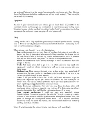 and setting off alarms for a few weeks, but not actually entering the site. Over this time
the staff will become tired of the incidents, and will not treat it seriously. Then, one night,
you actually do something.

Equipment

As part of your reconnaissance you should get as much detail as possible of the
equipment on site, and its design and construction, in order to assess your tooling needs.
You could turn up with the standard kit, outlined earlier, but if you can tailor your tooling
resources to the equipment concerned, you will get a better result.


Entry

Getting into the site is very important - particularly if there are people around. You may
need to devise a way of getting in which does not attract attention - particularly if you
want to use the same route out again.

When scoping a site for entry I have a few basic tactics:
·  Fences: Go through them, not over them - if you have bolt cutters it won't take any
   longer, and there is less risk of being spotted. (Tip - with chain link fences, just cut
   the same thread of wire in the fence top, bottom, and three or four places in between,
   then pull out the wire with your pliers. The fence will then just fall into two.)
·  Roads: Try and keep off them. If there are hedges or walls, travel behind them until
   you get to the site.
·  Walls: Not much option but to go over - in which case you may need extra
   equipment. I would not rely on exiting over a wall, just in case someone takes your
   ladder away.
·  Ditches/rivers: These can provide good cover, so long as they have a dry bank. If
   you can, cross the water coming in - it's always better to work dry. If you have to you
   can always splash through on your way out.
·  Gates: If the gate is not locked - fine. If it is, you'll need bolt cutters to get the
   padlock off. If possible try and get a padlock which looks the same so that you can
   remove it on your way out without problems. Never leave a cut padlock in view - it's
   a sure sign to a passing policeman that someone's inside.
·  Doors: Doors are problematic. They are very easy things to alarm, either with
   mechanical micro-switches or magnetic reed switches. If in doubt, you may always
   try going through the door itself, but the cutting operations will be noisy.
·  Open concrete yards/grass: I avoid any open area, especially around
   factories/offices. Open areas are perfect for using CCTV to pick people up. Another
   example of open areas to avoid are power stations. Most power stations have clear
   paths cut through the undergrowth around them. This is because specialized
   microwave beams run down the avenues, and will sound an alarm when broken by
   anything more than 2 feet tall.

You will have to consider the options for your own site and work accordingly.
 